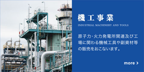 機工事業　原子力、火力発電関連および工場に関わる機械工具や副資材等の販売をおこないます。