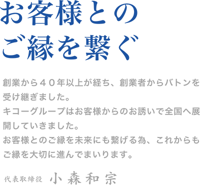 ＜お客様とのご縁を繋ぐ＞
創業から４０年以上が経ち、創業者からバトンを受け継ぎました。
キコーグループはお客様からのお誘いで全国へ展開していきました。
お客様とのご縁を未来にも繋げる為、これからもご縁を大切に進んでまいります。
    代表取締役　小森和宗