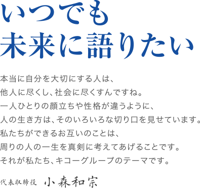 いつでも未来に語りたい　本当に自分を大切にする人は、他人に尽くし、社会に尽くすんですね。一人ひとりの顔立ちや性格が違うように、人の生き方は、そのいろいろな切り口を見せています。私たちができるお互いのことは、周りの人の一生を真剣に考えてあげることです。それが私たち、キコーグループのテーマです。代表取締役　小森和宗