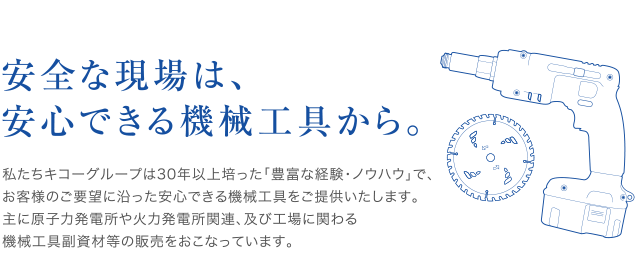 安全な現場は、
安心できる機械工具から。私たちキコーグループは30年以上培った「豊富な経験・ノウハウ」で、お客様のご要望に沿った安心できる機械工具をご提供いたします。主に原子力発電所や火力発電所関連、及び工場に関わる機械工具副資材等の販売をおこなっています。