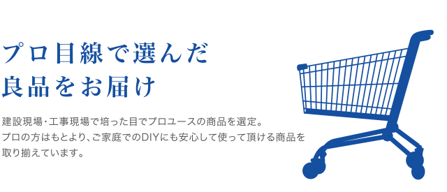 プロ目線で選んだ良品をお届け<br />
建設現場・工事現場で培った目でプロユースの商品を選定。
プロの方はもとより、ご家庭でのDIYにも安心して使って頂ける商品を
取り揃えています。