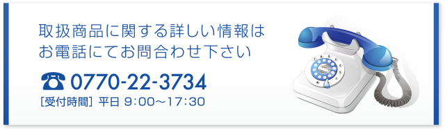 取扱商品に関する詳しい情報はお電話にてお問合わせ下さい　0770-22-1513 ［受付時間］ 平日 9：00〜17：30